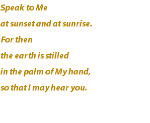Speak to Me at sunset and at sunrise. For then the earth is stilled in the palm of My hand, so that I may hear you.