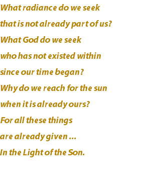 What radiance do we seek that is not already part of us? What God do we seek who has not existed within since our time began? Why do we reach for the sun when it is already ours? For all these things are already given ... In the Light of the Son. 