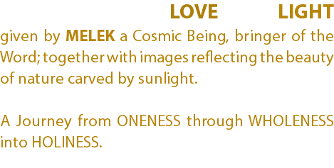  LOVE LIGHT given by MELEK a Cosmic Being, bringer of the Word; together with images reflecting the beauty of nature carved by sunlight. A Journey from ONENESS through WHOLENESS into HOLINESS.
